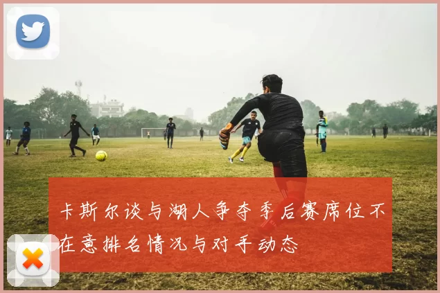 卡斯尔谈与湖人争夺季后赛席位不在意排名情况与对手动态