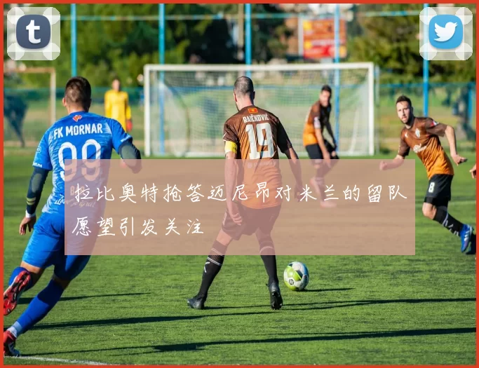 拉比奥特抢答迈尼昂对米兰的留队愿望引发关注