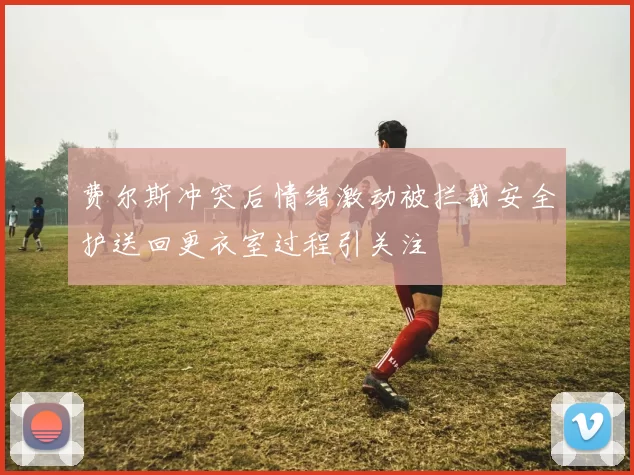 费尔斯冲突后情绪激动被拦截安全护送回更衣室过程引关注