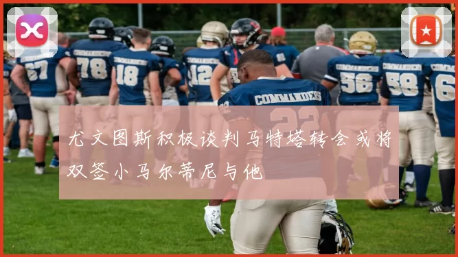 尤文图斯积极谈判马特塔转会或将双签小马尔蒂尼与他