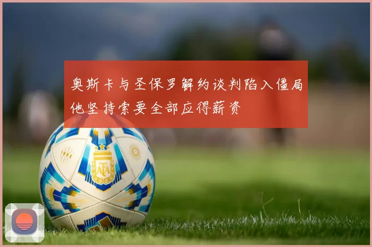 奥斯卡与圣保罗解约谈判陷入僵局他坚持索要全部应得薪资