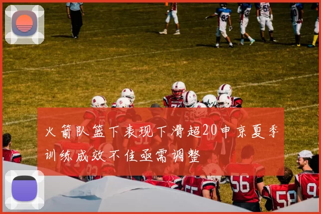 火箭队篮下表现下滑超20申京夏季训练成效不佳亟需调整