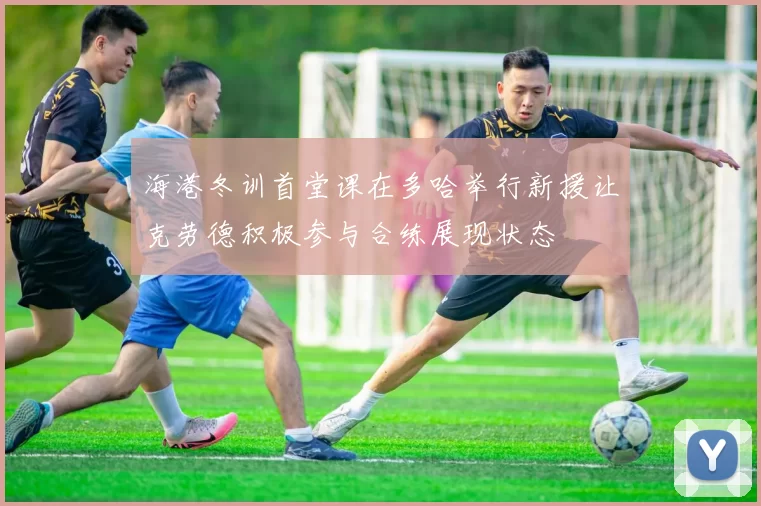 海港冬训首堂课在多哈举行新援让克劳德积极参与合练展现状态